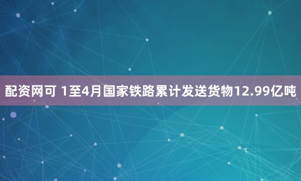配资网可 1至4月国家铁路累计发送货物12.99亿吨