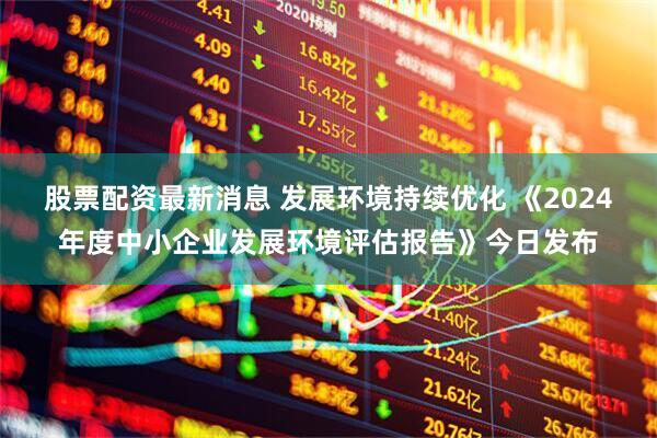 股票配资最新消息 发展环境持续优化 《2024年度中小企业发展环境评估报告》今日发布
