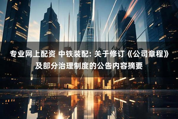 专业网上配资 中铁装配: 关于修订《公司章程》及部分治理制度的公告内容摘要
