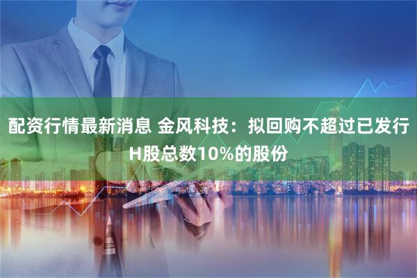 配资行情最新消息 金风科技：拟回购不超过已发行H股总数10%的股份