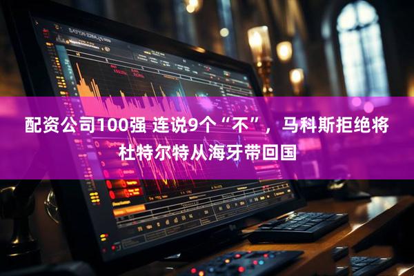 配资公司100强 连说9个“不”，马科斯拒绝将杜特尔特从海牙带回国