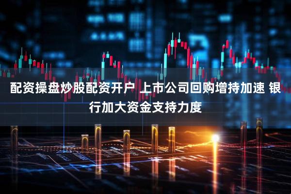 配资操盘炒股配资开户 上市公司回购增持加速 银行加大资金支持力度