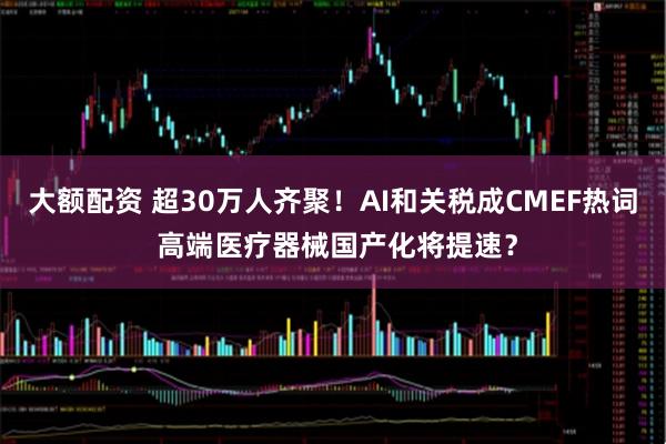 大额配资 超30万人齐聚！AI和关税成CMEF热词 高端医疗器械国产化将提速？