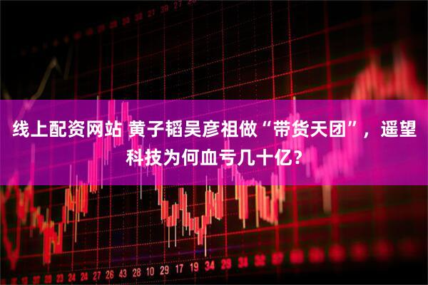 线上配资网站 黄子韬吴彦祖做“带货天团”，遥望科技为何血亏几十亿？