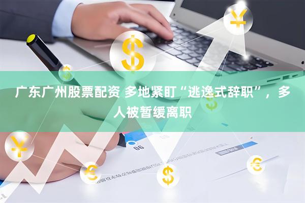 广东广州股票配资 多地紧盯“逃逸式辞职”，多人被暂缓离职