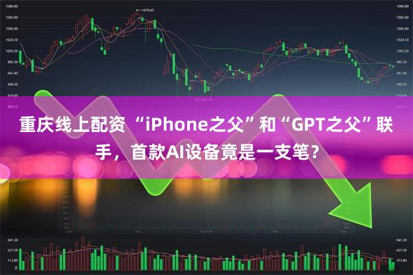 重庆线上配资 “iPhone之父”和“GPT之父”联手，首款AI设备竟是一支笔？
