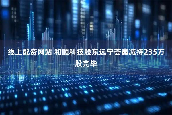 线上配资网站 和顺科技股东远宁荟鑫减持235万股完毕