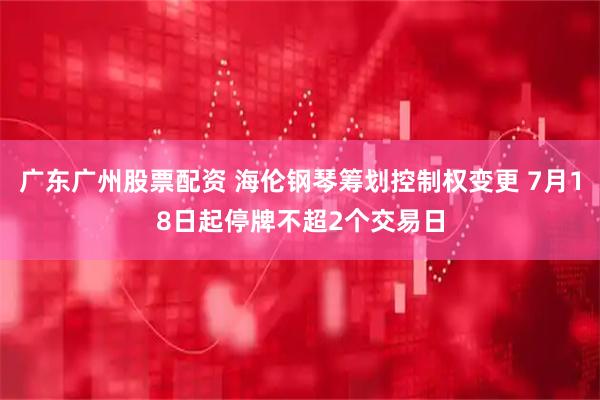 广东广州股票配资 海伦钢琴筹划控制权变更 7月18日起停牌不超2个交易日