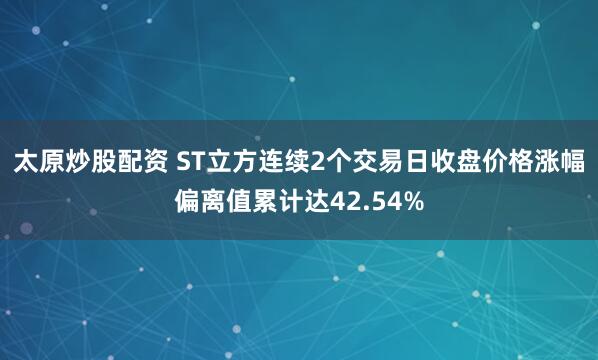 太原炒股配资 ST立方连续2个交易日收盘价格涨幅偏离值累计达42.54%
