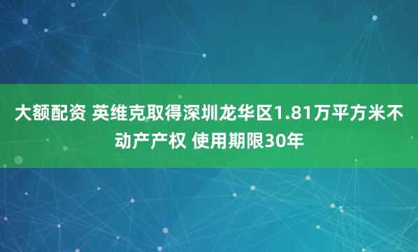 大额配资 英维克取得深圳龙华区1.81万平方米不动产产权 使用期限30年