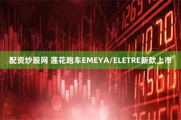 配资炒股网 莲花跑车EMEYA/ELETRE新款上市