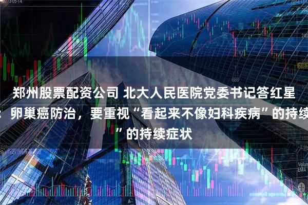 郑州股票配资公司 北大人民医院党委书记答红星新闻：卵巢癌防治，要重视“看起来不像妇科疾病”的持续症状