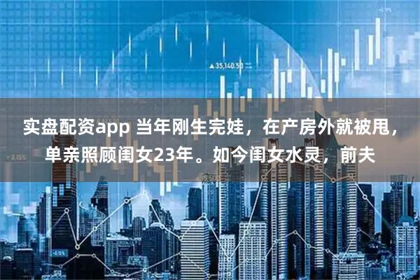 实盘配资app 当年刚生完娃，在产房外就被甩，单亲照顾闺女23年。如今闺女水灵，前夫