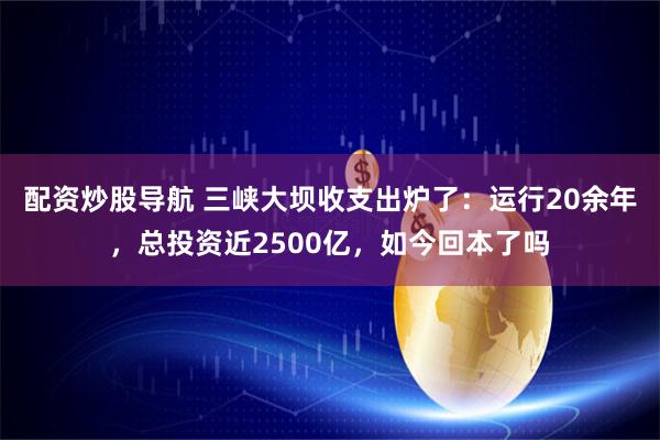 配资炒股导航 三峡大坝收支出炉了：运行20余年，总投资近2500亿，如今回本了吗